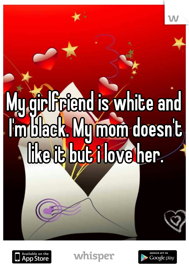 My girlfriend is white and I'm black. My mom doesn't like it but i love her.
