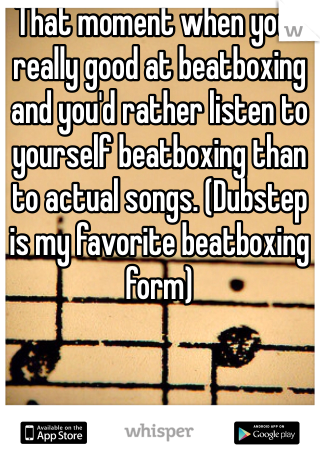 That moment when your really good at beatboxing and you'd rather listen to yourself beatboxing than to actual songs. (Dubstep is my favorite beatboxing form)