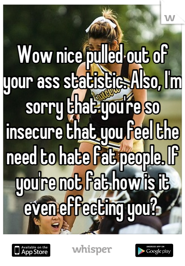 Wow nice pulled out of your ass statistic. Also, I'm sorry that you're so insecure that you feel the need to hate fat people. If you're not fat how is it even effecting you? 