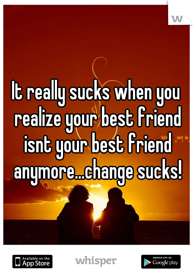 It really sucks when you realize your best friend isnt your best friend anymore...change sucks!
