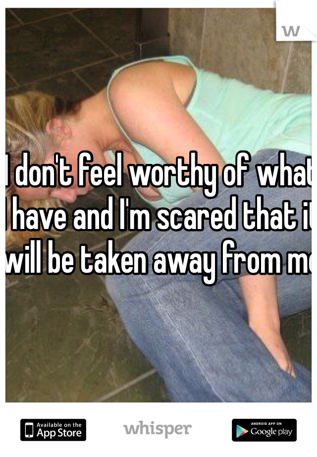 I don't feel worthy of what I have and I'm scared that it will be taken away from me