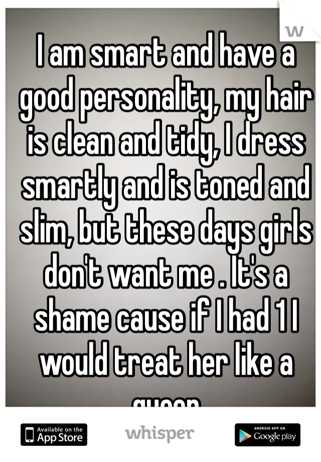 I am smart and have a good personality, my hair is clean and tidy, I dress smartly and is toned and slim, but these days girls don't want me . It's a shame cause if I had 1 I would treat her like a queen 