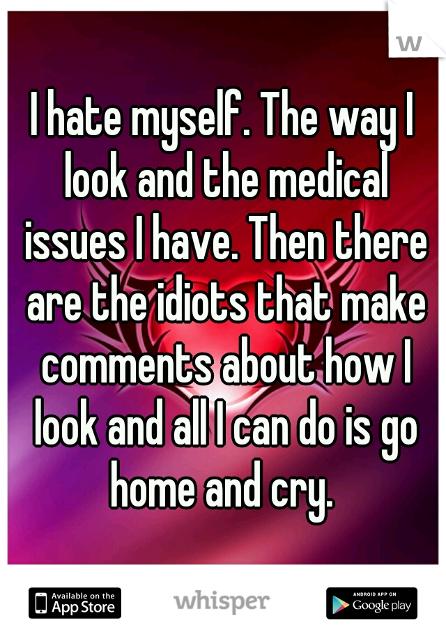 I hate myself. The way I look and the medical issues I have. Then there are the idiots that make comments about how I look and all I can do is go home and cry. 