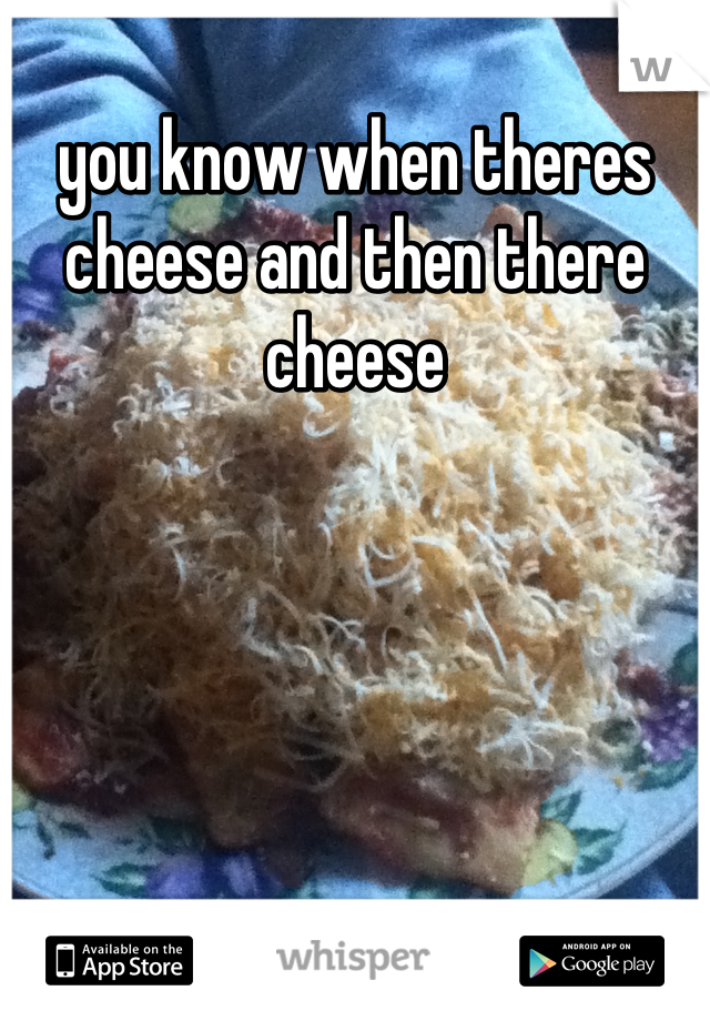 you know when theres cheese and then there cheese