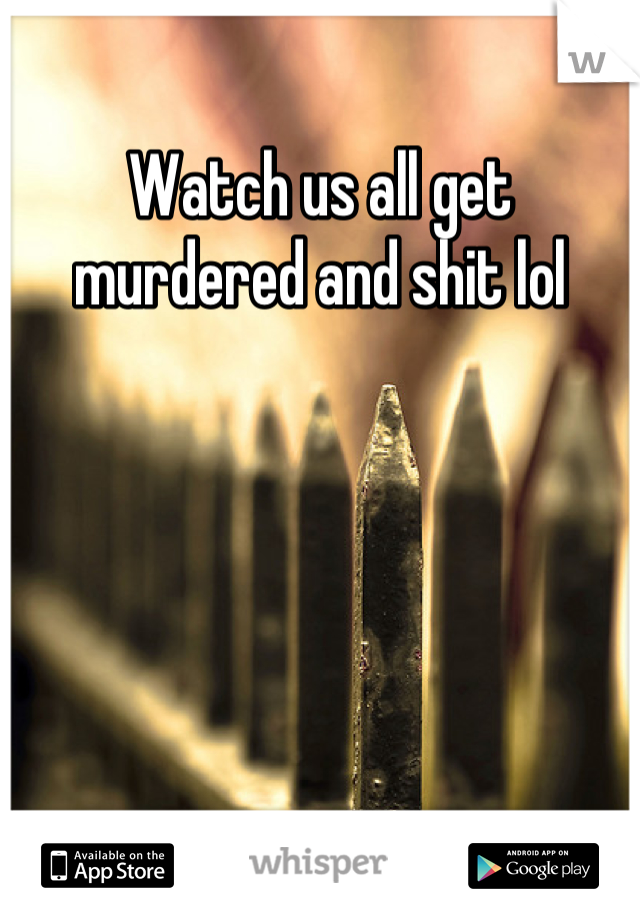 Watch us all get murdered and shit lol