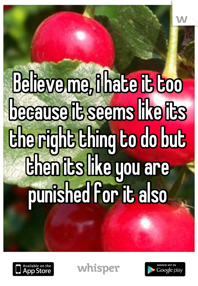 Believe me, i hate it too because it seems like its the right thing to do but then its like you are punished for it also
