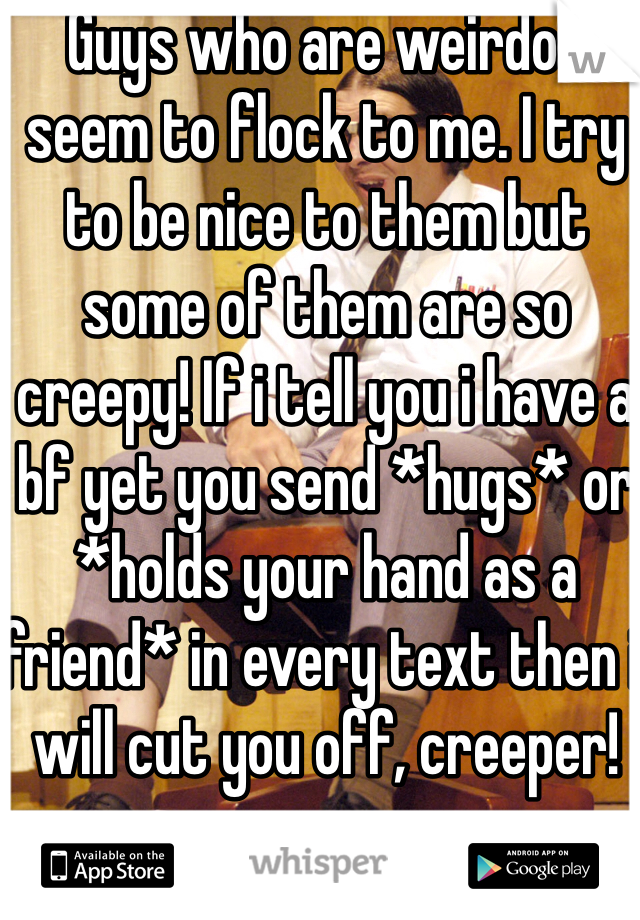 Guys who are weirdos seem to flock to me. I try to be nice to them but some of them are so creepy! If i tell you i have a bf yet you send *hugs* or *holds your hand as a friend* in every text then i will cut you off, creeper!