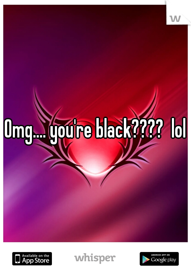 Omg.... you're black????  lol