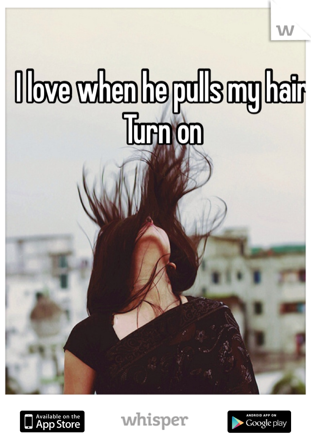 I love when he pulls my hair 
Turn on 