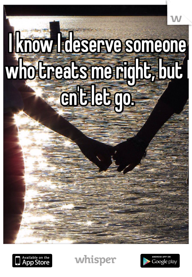 I know I deserve someone who treats me right, but I cn't let go. 