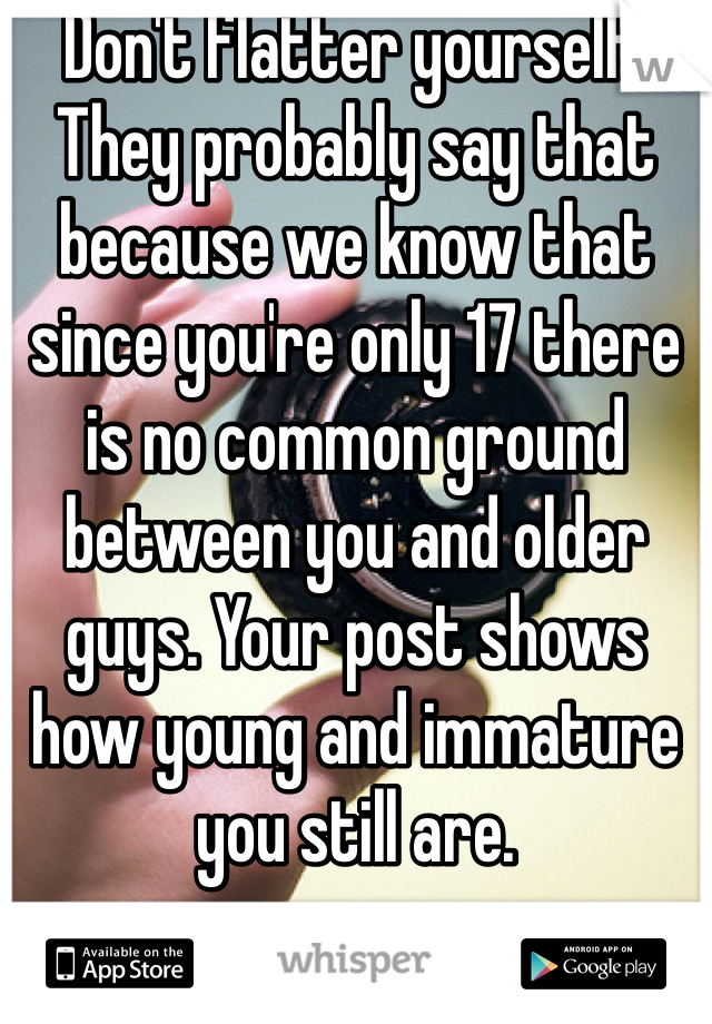Don't flatter yourself. They probably say that because we know that since you're only 17 there is no common ground between you and older guys. Your post shows how young and immature you still are.