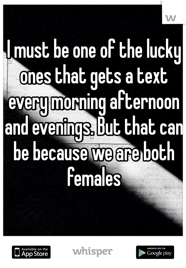 I must be one of the lucky ones that gets a text every morning afternoon and evenings. But that can be because we are both females 