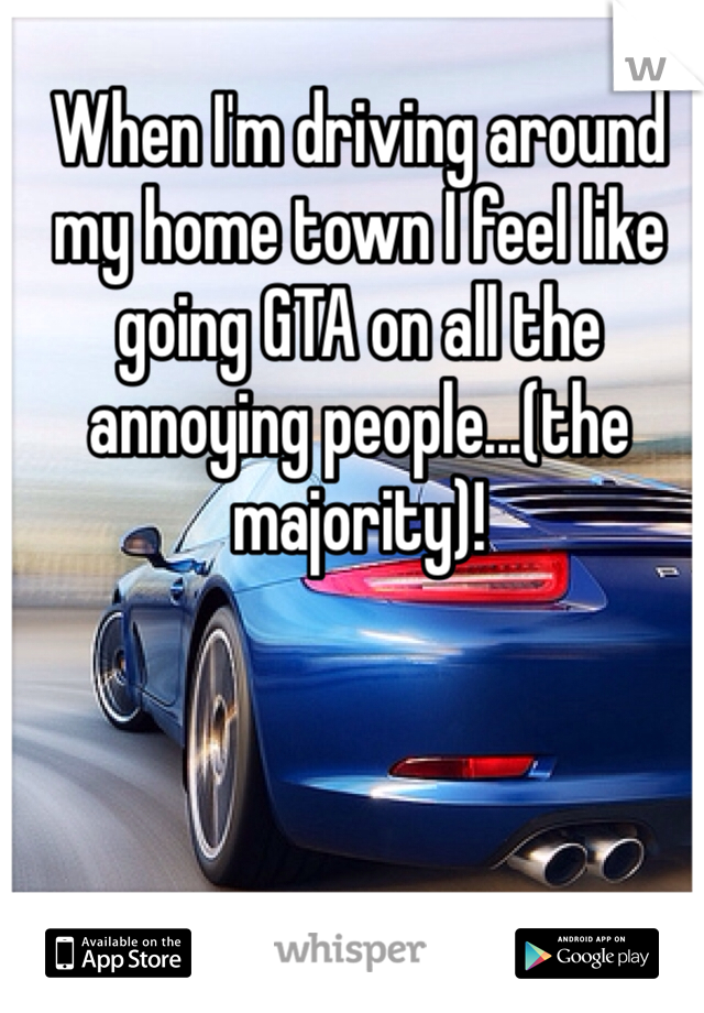 When I'm driving around my home town I feel like going GTA on all the annoying people...(the majority)!