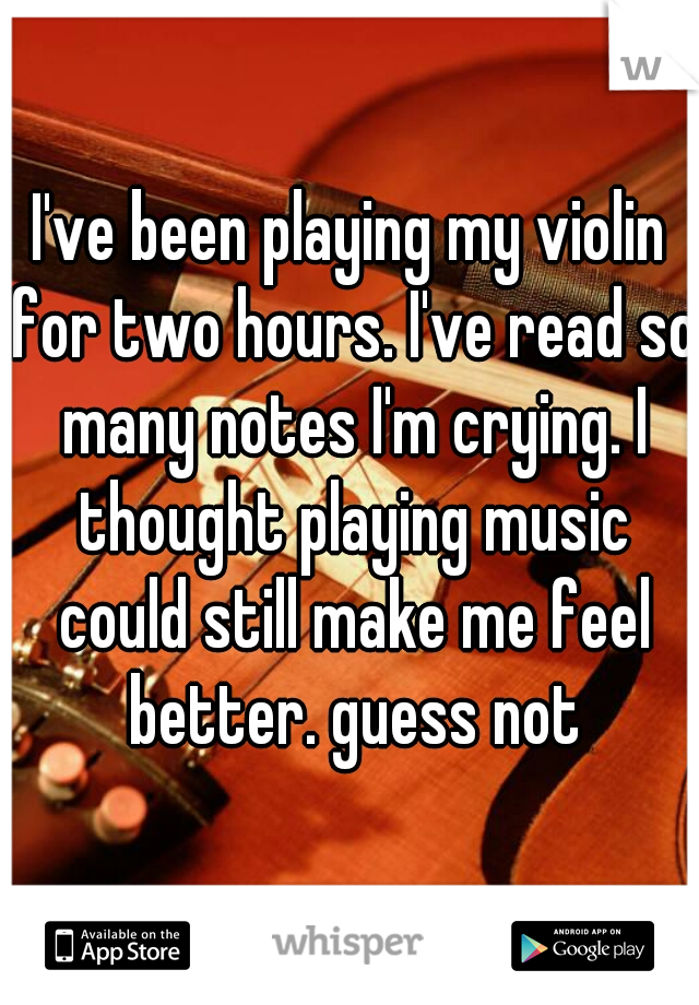 I've been playing my violin for two hours. I've read so many notes I'm crying. I thought playing music could still make me feel better. guess not