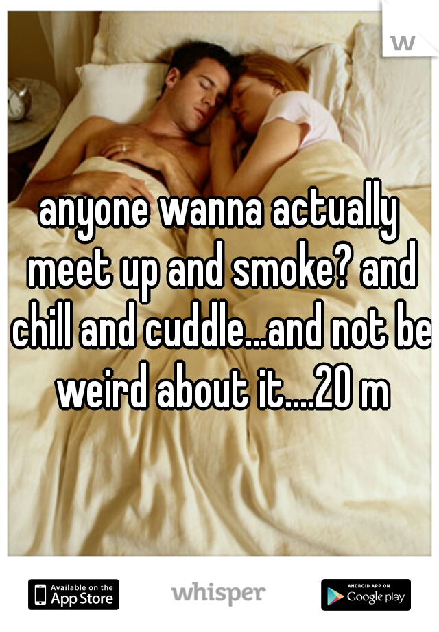 anyone wanna actually meet up and smoke? and chill and cuddle...and not be weird about it....20 m