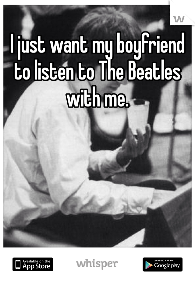 I just want my boyfriend to listen to The Beatles with me.