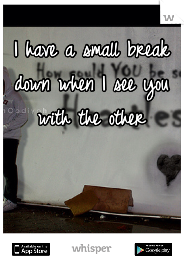 I have a small break down when I see you with the other
