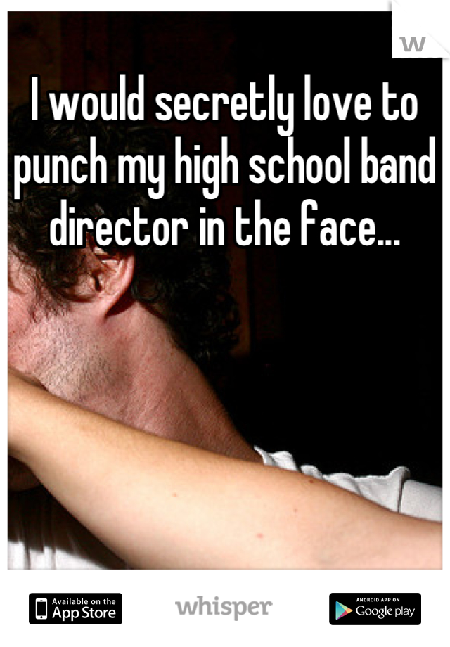 I would secretly love to punch my high school band director in the face...