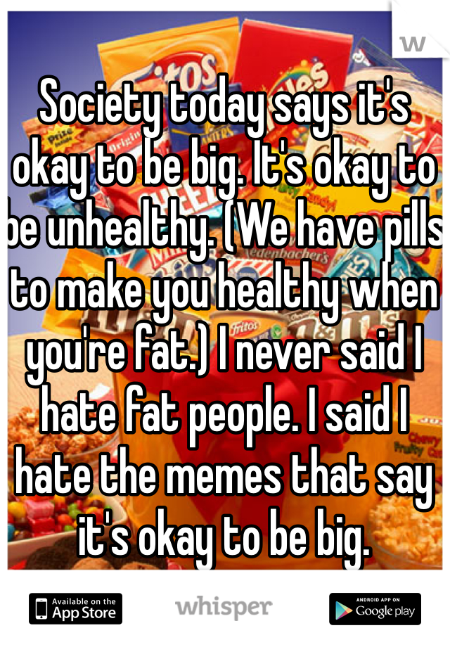 Society today says it's okay to be big. It's okay to be unhealthy. (We have pills to make you healthy when you're fat.) I never said I hate fat people. I said I hate the memes that say it's okay to be big. 