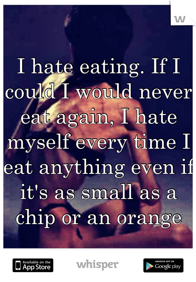 I hate eating. If I could I would never eat again, I hate myself every time I eat anything even if it's as small as a chip or an orange 