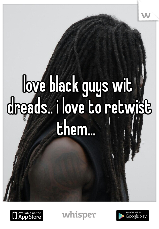 love black guys wit dreads.. i love to retwist them...  