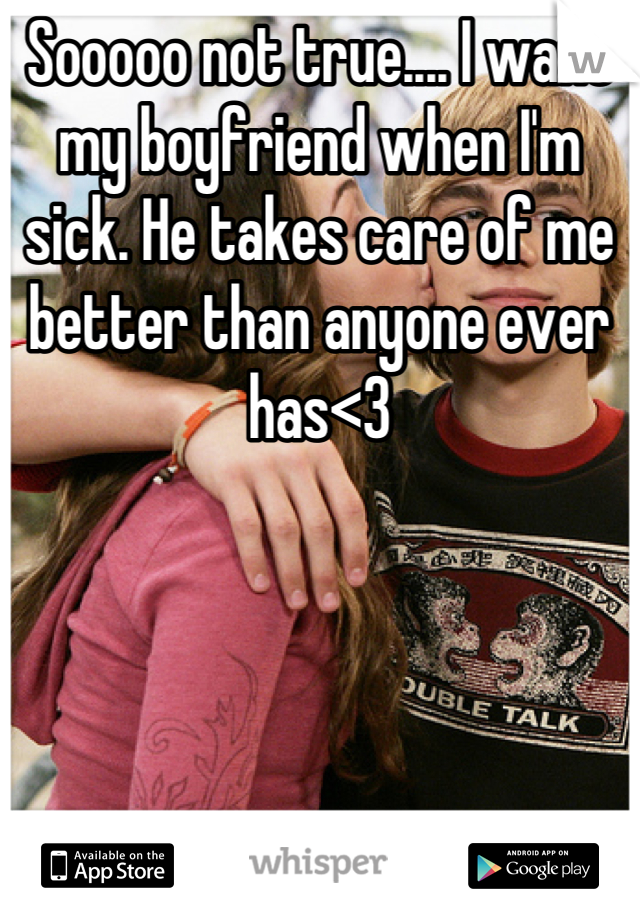 Sooooo not true.... I want my boyfriend when I'm sick. He takes care of me better than anyone ever has<3