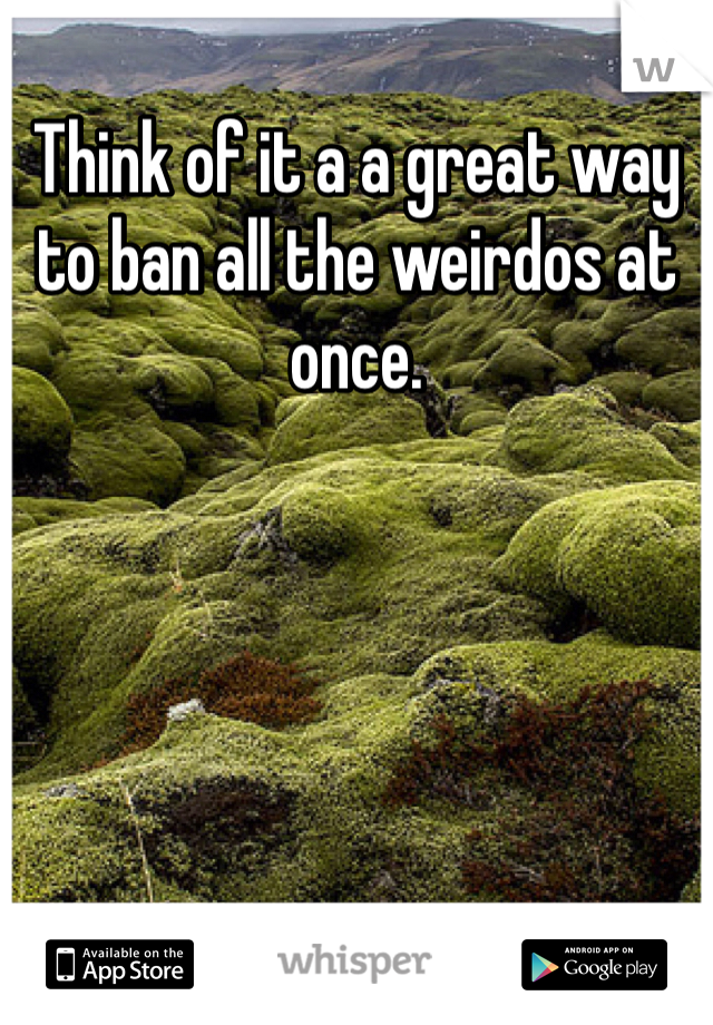 Think of it a a great way to ban all the weirdos at once. 