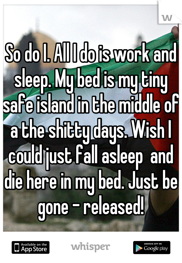 So do I. All I do is work and sleep. My bed is my tiny safe island in the middle of a the shitty days. Wish I could just fall asleep  and die here in my bed. Just be gone - released!