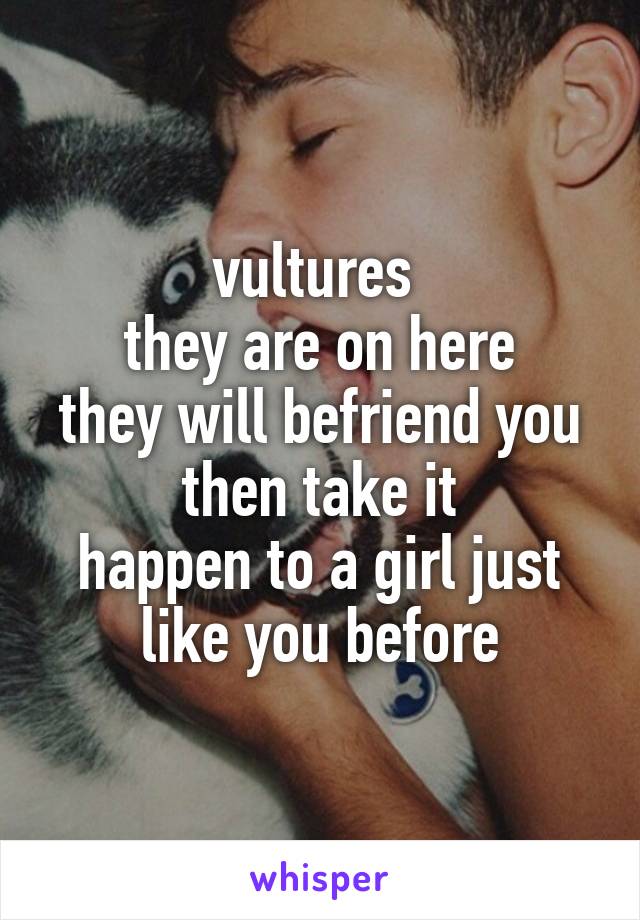 vultures 
they are on here
they will befriend you
then take it
happen to a girl just like you before
