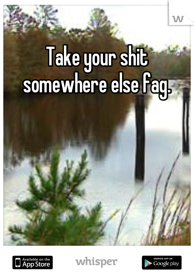 Take your shit somewhere else fag.