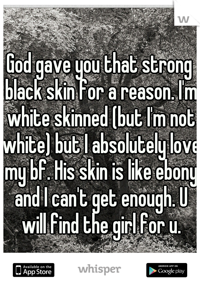 God gave you that strong black skin for a reason. I'm white skinned (but I'm not white) but I absolutely love my bf. His skin is like ebony and I can't get enough. U will find the girl for u.