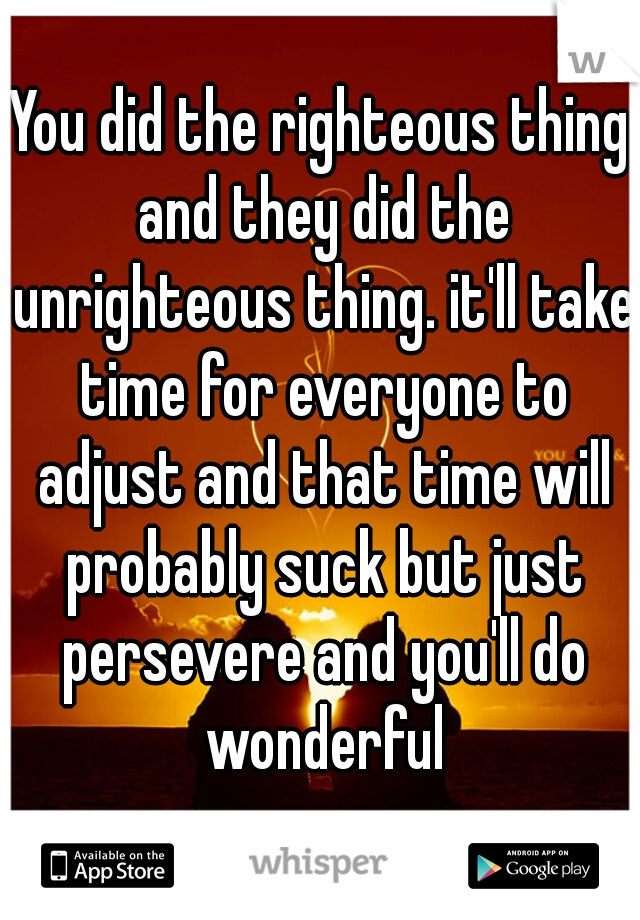 You did the righteous thing and they did the unrighteous thing. it'll take time for everyone to adjust and that time will probably suck but just persevere and you'll do wonderful