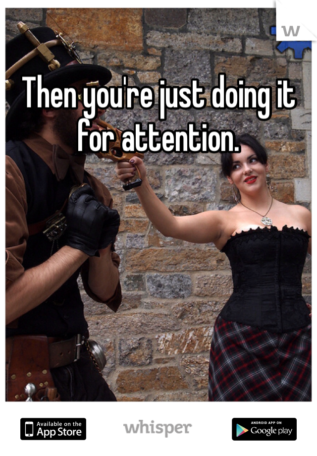 Then you're just doing it for attention. 