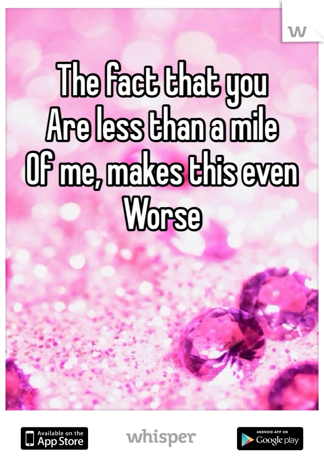The fact that you 
Are less than a mile
Of me, makes this even 
Worse 