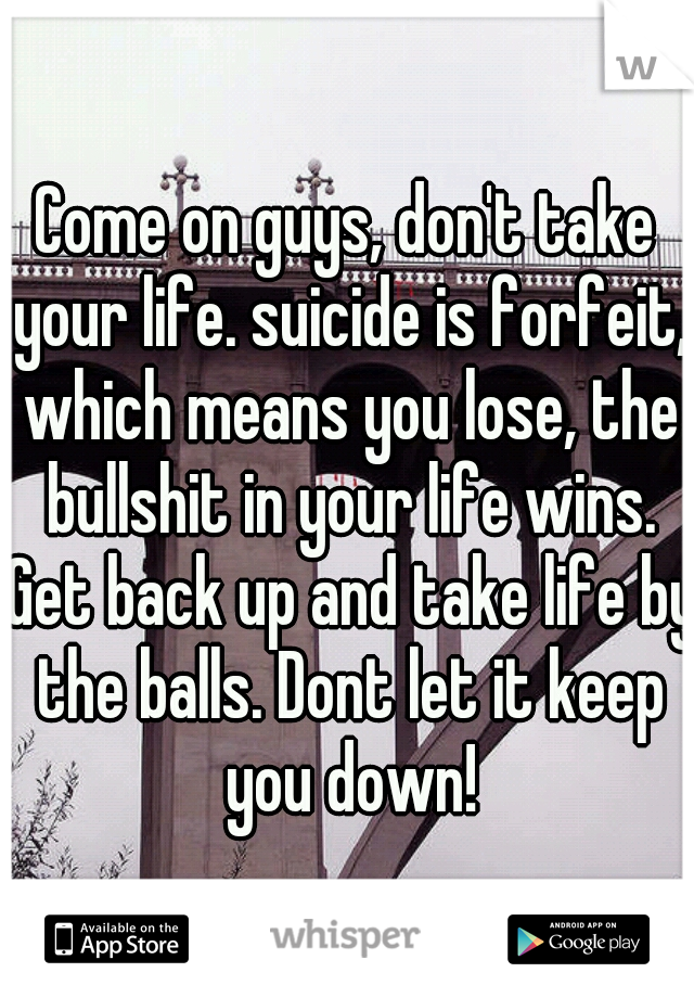 Come on guys, don't take your life. suicide is forfeit, which means you lose, the bullshit in your life wins. Get back up and take life by the balls. Dont let it keep you down!