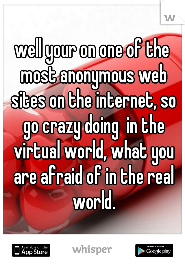 well your on one of the most anonymous web sites on the internet, so go crazy doing  in the virtual world, what you are afraid of in the real world.