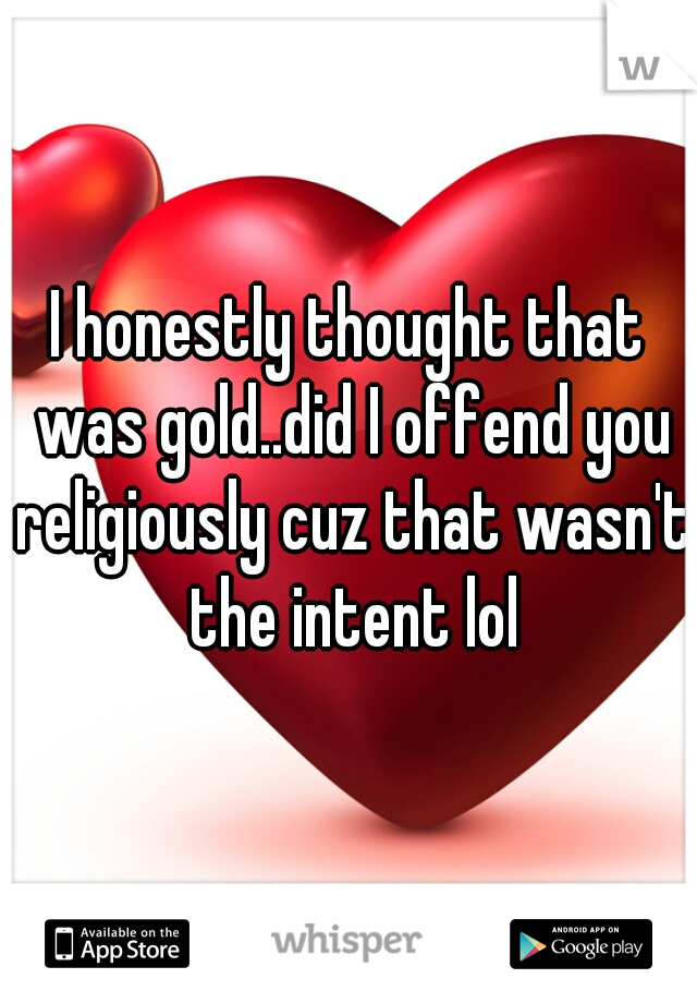 I honestly thought that was gold..did I offend you religiously cuz that wasn't the intent lol