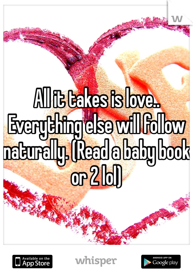 All it takes is love.. Everything else will follow naturally. (Read a baby book or 2 lol) 