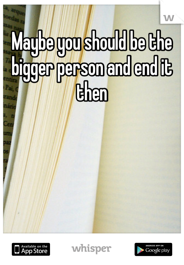 Maybe you should be the bigger person and end it then 