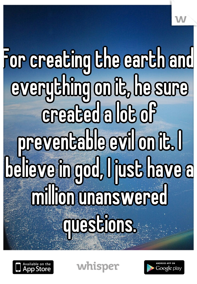 For creating the earth and everything on it, he sure created a lot of preventable evil on it. I believe in god, I just have a million unanswered questions.