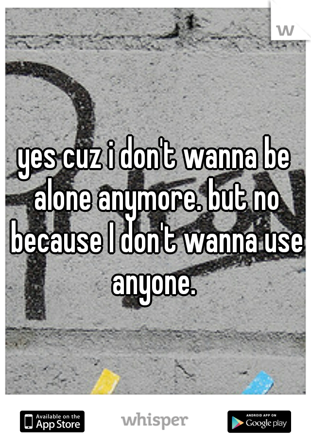 yes cuz i don't wanna be alone anymore. but no because I don't wanna use anyone. 