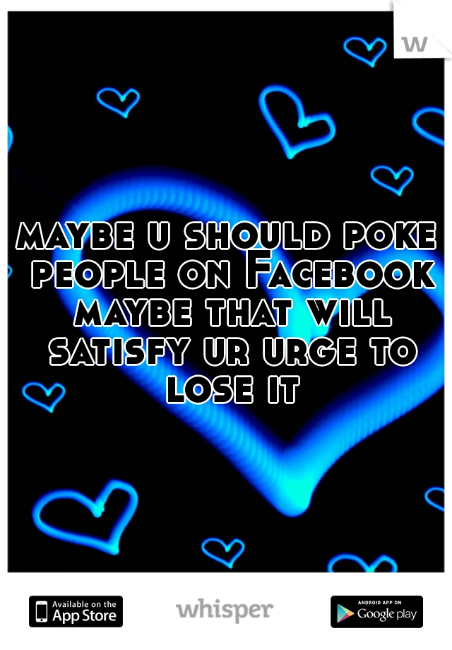 maybe u should poke people on Facebook maybe that will satisfy ur urge to lose it
