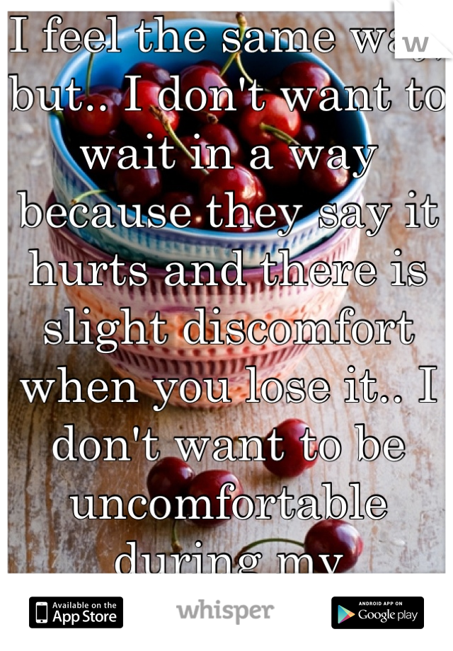 I feel the same way, but.. I don't want to wait in a way because they say it hurts and there is slight discomfort when you lose it.. I don't want to be uncomfortable during my honeymoon... >.<