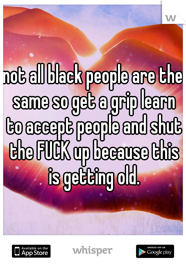 not all black people are the same so get a grip learn to accept people and shut the FUCK up because this is getting old.