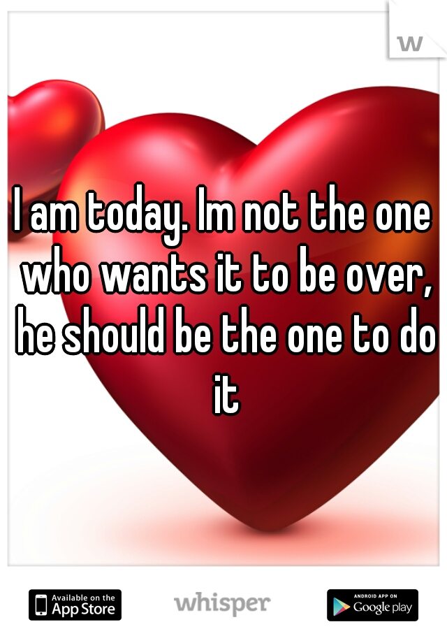 I am today. Im not the one who wants it to be over, he should be the one to do it