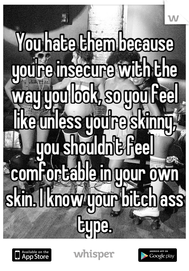 You hate them because you're insecure with the way you look, so you feel like unless you're skinny, you shouldn't feel comfortable in your own skin. I know your bitch ass type.