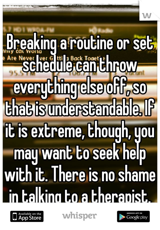 Breaking a routine or set schedule can throw everything else off, so that is understandable. If it is extreme, though, you may want to seek help with it. There is no shame in talking to a therapist. 