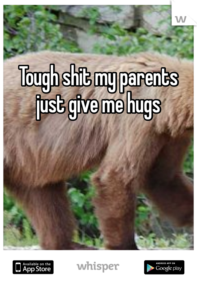 Tough shit my parents just give me hugs