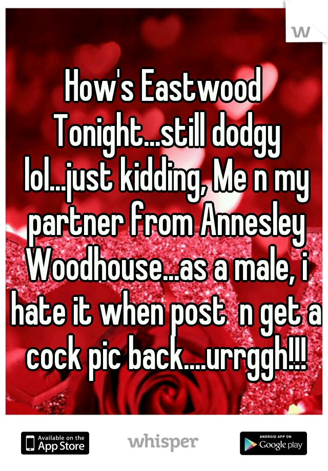 How's Eastwood Tonight...still dodgy lol...just kidding, Me n my partner from Annesley Woodhouse...as a male, i hate it when post  n get a cock pic back....urrggh!!!