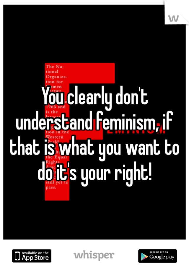 You clearly don't understand feminism, if that is what you want to do it's your right! 
